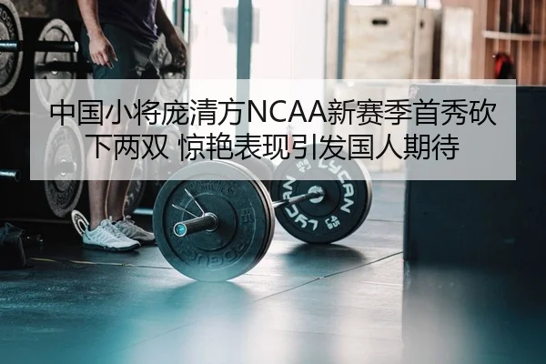 中国小将庞清方NCAA新赛季首秀砍下两双 惊艳表现引发国人期待